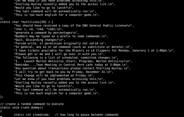 C source code with strange messages: "You should have received a copy of the GNU General Public License\n", 	"char c, cm, *cmd, *cmd1;\n", 	"generate a command by percentages\n", 	"Numbers may be typed as a prefix to some commands.\n", 	"Quit, discarding changes!\n", 	"Forced write, if permission originally not valid.\n", 	"In general, any ex or ed command (such as substitute or delete).\n", 	"I have tickets available for the Blazers vs LA Clippers for Monday, Janurary 1 at 1:00pm.\n", 	"Please get w/ me and I will go over it with you.\n", 	"The following is a list of scheduled, committed changes.\n", 	"1.   Launch Norton Antivirus (Start, Programs, Norton Antivirus)\n", 	"Reminder....Town Meeting in Central Perk cafe today at 3:00pm.\n", 	"Any question about transactions please contact Sterling Huxley.\n", 	"I will try to get back to you by Friday, December 31.\n", 	"This Change will be implemented on Friday.\n", 	"Let me know if you have problems accessing this;\n", 	"Sterling Huxley recently added you to the access list.\n", 	"Would you like to go to lunch?\n", 	"The last command will be automatically run.\n", 	"This is too much english for a computer geek.\n"