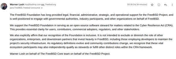The FreeBSD Foundation has long provided legal, financial, administrative, strategic, and operational support for the FreeBSD Project, and is well-positioned to engage with governmental authorities, industry participants, and other organizations on behalf of FreeBSD.  We support the FreeBSD Foundation in serving as an open-source software steward for matters related to the Cyber Resilience Act (CRA). This provides essential clarity for users, contributors, commercial adopters, regulators, and other stakeholders. We also explicitly affirm that our recognition of the Foundation is inclusive. It is not intended to exclude or diminish the role of other organizations, enterprises, and downstream partners that invest heavily in FreeBSD, including those employing developers to maintain the project's security infrastructure. As regulatory definitions evolve and community contributions change, we recognize that these vital ecosystem participants may also independently qualify as stewards or fulfill other distinct roles within the CRA framework.  Warner Losh on behalf of The FreeBSD Core team on behalf of the FreeBSD Project.